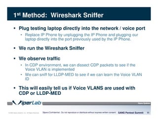 © 2008 Sipera Systems, Inc. All Rights Reserved.
1st Method: Wireshark Sniffer
Plug testing laptop directly into the network / voice port
• Replace IP Phone by unplugging the IP Phone and plugging our
laptop directly into the port previously used by the IP Phone.
We run the Wireshark Sniffer
We observe traffic
• In CDP environment, we can dissect CDP packets to see if the
Voice VLAN is implemented
• We can sniff for LLDP-MED to see if we can learn the Voice VLAN
ID
This will easily tell us if Voice VLANS are used with
CDP or LLDP-MED
SANS Pentest Summit 11Sipera Confidential - Do not reproduce or distribute without express written consent
 