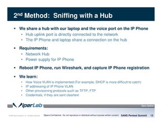 © 2008 Sipera Systems, Inc. All Rights Reserved.
2nd Method: Sniffing with a Hub
We share a hub with our laptop and the voice port on the IP Phone
• Hub uplink port is directly connected to the network
• The IP Phone and laptop share a connection on the hub
Requirements:
• Network Hub
• Power supply for IP Phone
Reboot IP Phone, run Wireshark, and capture IP Phone registration
We learn:
• How Voice VLAN is implemented (For example, DHCP is more difficult to catch)
• IP addressing of IP Phone VLAN
• Other provisioning protocols such as TFTP, FTP
• Credentials, if they are sent cleartext
SANS Pentest Summit 13Sipera Confidential - Do not reproduce or distribute without express written consent
 