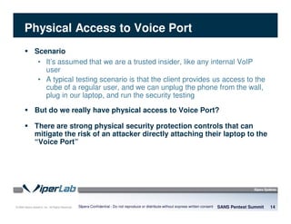 © 2008 Sipera Systems, Inc. All Rights Reserved.
Physical Access to Voice Port
Scenario
• It’s assumed that we are a trusted insider, like any internal VoIP
user
• A typical testing scenario is that the client provides us access to the
cube of a regular user, and we can unplug the phone from the wall,
plug in our laptop, and run the security testing
But do we really have physical access to Voice Port?
There are strong physical security protection controls that can
mitigate the risk of an attacker directly attaching their laptop to the
“Voice Port”
SANS Pentest Summit 14Sipera Confidential - Do not reproduce or distribute without express written consent
 