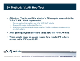 © 2008 Sipera Systems, Inc. All Rights Reserved.
3rd Method: VLAN Hop Test
Objective: Test to see if the attacker’s PC can gain access into the
Voice VLAN. VLAN Hop enables:
• Eavesdropping, interception, and other MitM VoIP attacks
• Bypass of firewalls, for Denial of Service
• Access to corporate network resources when VLAN boundaries are extended to
remote locations
After gaining physical access to voice port, test for VLAN Hop
There should never be a good reason for a regular PC to have
access to the IP Phone VLAN
SANS Pentest Summit 21Sipera Confidential - Do not reproduce or distribute without express written consent
 