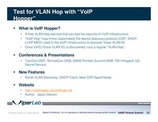 © 2008 Sipera Systems, Inc. All Rights Reserved.
Test for VLAN Hop with “VoIP
Hopper”
What is VoIP Hopper?
• A free VLAN Hop test tool that can test the security of VoIP Infrastructure.
• “VoIP Hop” may mimic (automated) the device discovery protocol (CDP, DHCP,
LLDP-MED) used in the VoIP infrastructure to discover Voice VLAN ID.
• Once VVID (Voice VLAN ID) is discovered, runs a regular “VLAN Hop”.
Conferences & Presentations
• ToorCon 2007, ShmooCon 2008, SANS Pentest Summit 2008, FBI Infragard, US
Secret Service
New Features
• Nortel VLAN Discovery, DHCP Client, New CDP Spoof Mode
Website
• http://voiphopper.sourceforge.net
• Author: Jason Ostrom
SANS Pentest Summit 23Sipera Confidential - Do not reproduce or distribute without express written consent
 