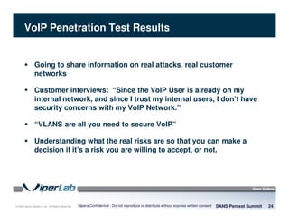 © 2008 Sipera Systems, Inc. All Rights Reserved.
VoIP Penetration Test Results
Going to share information on real attacks, real customer
networks
Customer interviews: “Since the VoIP User is already on my
internal network, and since I trust my internal users, I don’t have
security concerns with my VoIP Network.”
“VLANS are all you need to secure VoIP”
Understanding what the real risks are so that you can make a
decision if it’s a risk you are willing to accept, or not.
SANS Pentest Summit 24Sipera Confidential - Do not reproduce or distribute without express written consent
 