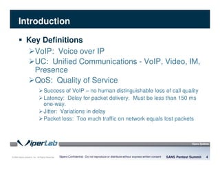 © 2008 Sipera Systems, Inc. All Rights Reserved.
Introduction
Key Definitions
VoIP: Voice over IP
UC: Unified Communications - VoIP, Video, IM,
Presence
QoS: Quality of Service
Success of VoIP – no human distinguishable loss of call quality
Latency: Delay for packet delivery. Must be less than 150 ms
one-way.
Jitter: Variations in delay
Packet loss: Too much traffic on network equals lost packets
SANS Pentest Summit 4Sipera Confidential - Do not reproduce or distribute without express written consent
 
