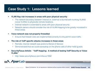 © 2008 Sipera Systems, Inc. All Rights Reserved.
Case Study 1: Lessons learned
VLAN Hop risk increases in areas with poor physical security
• The network boundary between internal vs. external is blurred with trunking VLANS
(voice VLANs) to physically remote locations.
• Internal network is extended to areas with poor physical security
• Network owners should consider the risk of VLAN Hopping to be greatly increased in
these areas
Voice network was not properly firewalled
• Ensure that firewall rules are implemented correctly to only permit voice traffic
The risk of VoIP specific attacks increases in these areas
• Remote, internal network was prone to Denial of Service
• Demonstrated that we could eavesdrop on the phone calls of other hotel guests
SecurityFocus Article: “VoIP Hopping: A method of testing VoIP Security or Voice
VLANs”
• http://www.securityfocus.com/infocus/1892
SANS Pentest Summit 44Sipera Confidential - Do not reproduce or distribute without express written consent
 