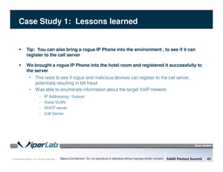 © 2008 Sipera Systems, Inc. All Rights Reserved.
Case Study 1: Lessons learned
Tip: You can also bring a rogue IP Phone into the environment , to see if it can
register to the call server
We brought a rogue IP Phone into the hotel room and registered it successfully to
the server
• This tests to see if rogue and malicious devices can register to the call server,
potentially resulting in toll fraud
• Was able to enumerate information about the target VoIP network
- IP Addressing / Subnet
- Voice VLAN
- DHCP server
- Call Server
SANS Pentest Summit 45Sipera Confidential - Do not reproduce or distribute without express written consent
 