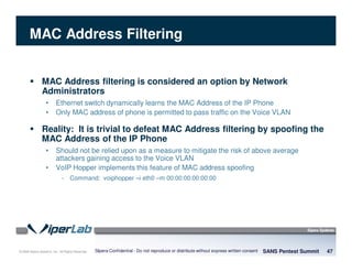 © 2008 Sipera Systems, Inc. All Rights Reserved.
MAC Address Filtering
MAC Address filtering is considered an option by Network
Administrators
• Ethernet switch dynamically learns the MAC Address of the IP Phone
• Only MAC address of phone is permitted to pass traffic on the Voice VLAN
Reality: It is trivial to defeat MAC Address filtering by spoofing the
MAC Address of the IP Phone
• Should not be relied upon as a measure to mitigate the risk of above average
attackers gaining access to the Voice VLAN
• VoIP Hopper implements this feature of MAC address spoofing
- Command: voiphopper –i eth0 –m 00:00:00:00:00:00
SANS Pentest Summit 47Sipera Confidential - Do not reproduce or distribute without express written consent
 