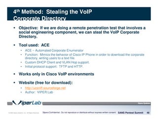 © 2008 Sipera Systems, Inc. All Rights Reserved.
4th Method: Stealing the VoIP
Corporate Directory
Objective: If we are doing a remote penetration test that involves a
social engineering component, we can steal the VoIP Corporate
Directory.
Tool used: ACE
• ACE ~ Automated Corporate Enumerator
• Function: Mimics the behavior of Cisco IP Phone in order to download the corporate
directory, writing users to a text file.
• Custom DHCP Client and VLAN Hop support.
• Initial protocol support: TFTP and HTTP.
Works only in Cisco VoIP environments
Website (free for download):
• http://ucsniff.sourceforge.net
• Author: VIPER Lab
SANS Pentest Summit 48Sipera Confidential - Do not reproduce or distribute without express written consent
 