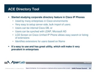 © 2008 Sipera Systems, Inc. All Rights Reserved.
ACE Directory Tool
Started studying corporate directory feature in Cisco IP Phones
• Used by many enterprises in Cisco environments
• Very easy to setup server-side, bulk import of users
• Users can be internal Cisco DB, or
• Users can be synched with LDAP, Microsoft AD
• LCD Screen on Cisco Unified IP Phone allows easy search or listing
of extensions
• Identifies extensions for users based on Name
It’s easy to use and has great utility, which will make it very
prevalent in enterprises
SANS Pentest Summit 50Sipera Confidential - Do not reproduce or distribute without express written consent
 