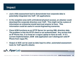 © 2008 Sipera Systems, Inc. All Rights Reserved.
Impact
SANS Pentest Summit 60Sipera Confidential - Do not reproduce or distribute without express written consent
Just a little assessment tool to demonstrate how corporate data is
potentially integrated into VoIP / UC applications
In the reception area (with unhindered physical access), an attacker could
download the corporate directory over VoIP. This might not be a piece of
information an enterprise would want just anyone to have. This
information could be useful in social engineering scenarios.
Cisco UCM functions as an HTTP Server for serving XML directory data.
The problem is that the HTTP client is not authenticated. Any access that
an IP Phone has, it is trivial for a rogue Laptop to have as well. In it’s
current implementation, UCM web application can’t distinguish valid IP
Phone from rogue PC.
Output of ACE can be used as data input to other, automated assessment
tools for VoIP specific attacks
 