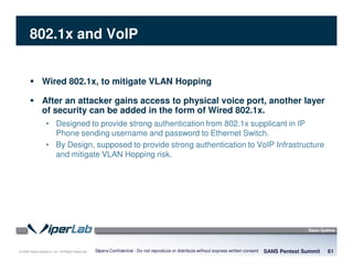 © 2008 Sipera Systems, Inc. All Rights Reserved.
802.1x and VoIP
Wired 802.1x, to mitigate VLAN Hopping
After an attacker gains access to physical voice port, another layer
of security can be added in the form of Wired 802.1x.
• Designed to provide strong authentication from 802.1x supplicant in IP
Phone sending username and password to Ethernet Switch.
• By Design, supposed to provide strong authentication to VoIP Infrastructure
and mitigate VLAN Hopping risk.
SANS Pentest Summit 61Sipera Confidential - Do not reproduce or distribute without express written consent
 