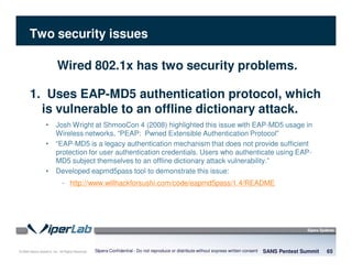 © 2008 Sipera Systems, Inc. All Rights Reserved.
Two security issues
SANS Pentest Summit 65Sipera Confidential - Do not reproduce or distribute without express written consent
Wired 802.1x has two security problems.
1. Uses EAP-MD5 authentication protocol, which
is vulnerable to an offline dictionary attack.
• Josh Wright at ShmooCon 4 (2008) highlighted this issue with EAP-MD5 usage in
Wireless networks, “PEAP: Pwned Extensible Authentication Protocol”
• “EAP-MD5 is a legacy authentication mechanism that does not provide sufficient
protection for user authentication credentials. Users who authenticate using EAP-
MD5 subject themselves to an offline dictionary attack vulnerability.”
• Developed eapmd5pass tool to demonstrate this issue:
- http://www.willhackforsushi.com/code/eapmd5pass/1.4/README
 