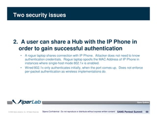 © 2008 Sipera Systems, Inc. All Rights Reserved.
Two security issues
SANS Pentest Summit 66Sipera Confidential - Do not reproduce or distribute without express written consent
2. A user can share a Hub with the IP Phone in
order to gain successful authentication
• A rogue laptop shares connection with IP Phone. Attacker does not need to know
authentication credentials. Rogue laptop spoofs the MAC Address of IP Phone in
instances where single-host mode 802.1x is enabled.
• Wired 802.1x only authenticates initially, when the port comes up. Does not enforce
per-packet authentication as wireless implementations do.
 