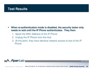 © 2008 Sipera Systems, Inc. All Rights Reserved.
Test Results
SANS Pentest Summit 68Sipera Confidential - Do not reproduce or distribute without express written consent
When re-authentication mode is disabled, the security tester only
needs to wait until the IP Phone authenticates. They then:
1. Spoof the MAC Address of the IP Phone
2. Unplug the IP Phone from the Hub
3. At this point, they have identical network access to that of the IP
Phone
 
