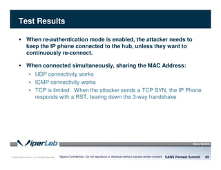 © 2008 Sipera Systems, Inc. All Rights Reserved.
Test Results
SANS Pentest Summit 69Sipera Confidential - Do not reproduce or distribute without express written consent
When re-authentication mode is enabled, the attacker needs to
keep the IP phone connected to the hub, unless they want to
continuously re-connect.
When connected simultaneously, sharing the MAC Address:
• UDP connectivity works
• ICMP connectivity works
• TCP is limited. When the attacker sends a TCP SYN, the IP Phone
responds with a RST, tearing down the 3-way handshake
 