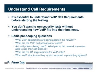 © 2008 Sipera Systems, Inc. All Rights Reserved.
Understand Call Requirements
It’s essential to understand VoIP Call Requirements
before starting the testing
You don’t want to run security tests without
understanding how VoIP fits into their business.
Some pre-scoping questions
• What VoIP applications are being used on the network?
• What are the VoIP call scenarios for users?
• Are soft phones being used? What part of the network are users
able to use their soft phones?
• What are the HA requirements for VoIP calls?
• What VoIP attacks are they most concerned in protecting against?
SANS Pentest Summit 7Sipera Confidential - Do not reproduce or distribute without express written consent
 