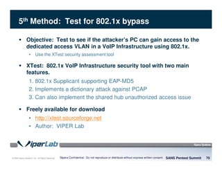 © 2008 Sipera Systems, Inc. All Rights Reserved.
5th Method: Test for 802.1x bypass
SANS Pentest Summit 70Sipera Confidential - Do not reproduce or distribute without express written consent
Objective: Test to see if the attacker’s PC can gain access to the
dedicated access VLAN in a VoIP Infrastructure using 802.1x.
• Use the XTest security assessment tool
XTest: 802.1x VoIP Infrastructure security tool with two main
features.
1. 802.1x Supplicant supporting EAP-MD5
2. Implements a dictionary attack against PCAP
3. Can also implement the shared hub unauthorized access issue
Freely available for download
• http://xtest.sourceforge.net
• Author: VIPER Lab
 
