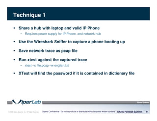 © 2008 Sipera Systems, Inc. All Rights Reserved.
Technique 1
SANS Pentest Summit 71Sipera Confidential - Do not reproduce or distribute without express written consent
Share a hub with laptop and valid IP Phone
• Requires power supply for IP Phone, and network hub
Use the Wireshark Sniffer to capture a phone booting up
Save network trace as pcap file
Run xtest against the captured trace
• xtest –c file.pcap –w english.txt
XTest will find the password if it is contained in dictionary file
 