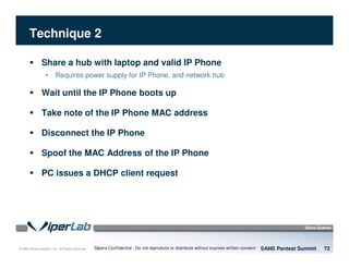 © 2008 Sipera Systems, Inc. All Rights Reserved.
Technique 2
SANS Pentest Summit 72Sipera Confidential - Do not reproduce or distribute without express written consent
Share a hub with laptop and valid IP Phone
• Requires power supply for IP Phone, and network hub
Wait until the IP Phone boots up
Take note of the IP Phone MAC address
Disconnect the IP Phone
Spoof the MAC Address of the IP Phone
PC issues a DHCP client request
 