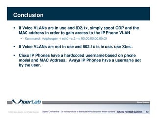 © 2008 Sipera Systems, Inc. All Rights Reserved.
Conclusion
SANS Pentest Summit 73Sipera Confidential - Do not reproduce or distribute without express written consent
If Voice VLANs are in use and 802.1x, simply spoof CDP and the
MAC address in order to gain access to the IP Phone VLAN
• Command: voiphopper –i eth0 –c 2 –m 00:00:00:00:00:00
If Voice VLANs are not in use and 802.1x is in use, use Xtest.
Cisco IP Phones have a hardcoded username based on phone
model and MAC Address. Avaya IP Phones have a username set
by the user.
 