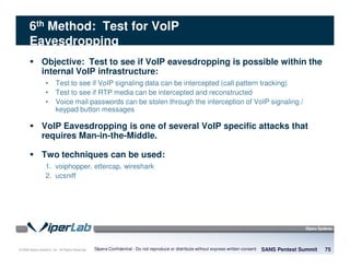 © 2008 Sipera Systems, Inc. All Rights Reserved.
6th Method: Test for VoIP
Eavesdropping
Objective: Test to see if VoIP eavesdropping is possible within the
internal VoIP infrastructure:
• Test to see if VoIP signaling data can be intercepted (call pattern tracking)
• Test to see if RTP media can be intercepted and reconstructed
• Voice mail passwords can be stolen through the interception of VoIP signaling /
keypad button messages
VoIP Eavesdropping is one of several VoIP specific attacks that
requires Man-in-the-Middle.
Two techniques can be used:
1. voiphopper, ettercap, wireshark
2. ucsniff
SANS Pentest Summit 75Sipera Confidential - Do not reproduce or distribute without express written consent
 