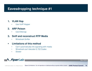 © 2008 Sipera Systems, Inc. All Rights Reserved.
Eavesdropping technique #1
1. VLAN Hop
• Use VoIP Hopper
2. ARP Poison
• Use Ettercap
3. Sniff and reconstruct RTP Media
• Wireshark Sniffer
Limitations of this method
• Can’t automatically link signaling with media
• Wireshark can’t decode G.722 Codec
• Slower
SANS Pentest Summit 76Sipera Confidential - Do not reproduce or distribute without express written consent
 
