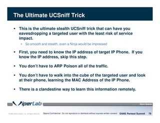 © 2008 Sipera Systems, Inc. All Rights Reserved.
The Ultimate UCSniff Trick
SANS Pentest Summit 79Sipera Confidential - Do not reproduce or distribute without express written consent
This is the ultimate stealth UCSniff trick that can have you
eavesdropping a targeted user with the least risk of service
impact.
• So smooth and stealth, even a Ninja would be impressed
First, you need to know the IP address of target IP Phone. If you
know the IP address, skip this step.
You don’t have to ARP Poison all of the traffic.
You don’t have to walk into the cube of the targeted user and look
at their phone, learning the MAC Address of the IP Phone.
There is a clandestine way to learn this information remotely.
 