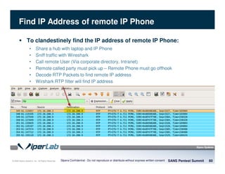 © 2008 Sipera Systems, Inc. All Rights Reserved.
Find IP Address of remote IP Phone
SANS Pentest Summit 80Sipera Confidential - Do not reproduce or distribute without express written consent
To clandestinely find the IP address of remote IP Phone:
• Share a hub with laptop and IP Phone
• Sniff traffic with Wireshark
• Call remote User (Via corporate directory, Intranet)
• Remote called party must pick up – Remote Phone must go offhook
• Decode RTP Packets to find remote IP address
• Wirshark RTP filter will find IP address
 