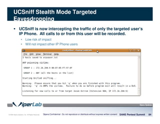 © 2008 Sipera Systems, Inc. All Rights Reserved.
UCSniff Stealth Mode Targeted
Eavesdropping
SANS Pentest Summit 84Sipera Confidential - Do not reproduce or distribute without express written consent
UCSniff is now intercepting the traffic of only the targeted user’s
IP Phone. All calls to or from this user will be recorded.
• Low risk of impact
• Will not impact other IP Phone users
 