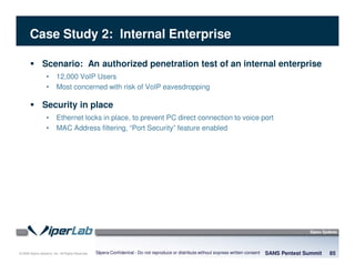 © 2008 Sipera Systems, Inc. All Rights Reserved.
Case Study 2: Internal Enterprise
SANS Pentest Summit 85Sipera Confidential - Do not reproduce or distribute without express written consent
Scenario: An authorized penetration test of an internal enterprise
• 12,000 VoIP Users
• Most concerned with risk of VoIP eavesdropping
Security in place
• Ethernet locks in place, to prevent PC direct connection to voice port
• MAC Address filtering, “Port Security” feature enabled
 