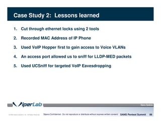 © 2008 Sipera Systems, Inc. All Rights Reserved.
Case Study 2: Lessons learned
SANS Pentest Summit 86Sipera Confidential - Do not reproduce or distribute without express written consent
1. Cut through ethernet locks using 2 tools
2. Recorded MAC Address of IP Phone
3. Used VoIP Hopper first to gain access to Voice VLANs
4. An access port allowed us to sniff for LLDP-MED packets
5. Used UCSniff for targeted VoIP Eavesdropping
 