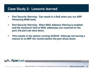 © 2008 Sipera Systems, Inc. All Rights Reserved.
Case Study 2: Lessons learned
SANS Pentest Summit 87Sipera Confidential - Do not reproduce or distribute without express written consent
Port Security Warning: Can result in a DoS when you run ARP
Poisoning MitM tools.
Port Security Warning: When MAC Address filtering is enabled
and the maximum limit of MAC addresses are received on the
port, the port can shut down.
This results in the station running UCSniff / Ettercap not having a
chance to re-ARP the victims before the port shuts down.
 