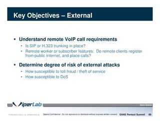 © 2008 Sipera Systems, Inc. All Rights Reserved.
Key Objectives – External
Understand remote VoIP call requirements
• Is SIP or H.323 trunking in place?
• Remote worker or subscriber features: Do remote clients register
from public Internet, and place calls?
Determine degree of risk of external attacks
• How susceptible to toll fraud / theft of service
• How susceptible to DoS
SANS Pentest Summit 89Sipera Confidential - Do not reproduce or distribute without express written consent
 