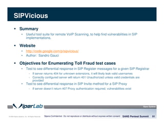 © 2008 Sipera Systems, Inc. All Rights Reserved.
SIPVicious
Summary
• Useful tool suite for remote VoIP Scanning, to help find vulnerabilities in SIP
implementations.
Website
• http://code.google.com/p/sipvicious/
• Author: Sandro Gauci
Objectives for Enumerating Toll Fraud test cases
• Test to see differential response in SIP Register messages for a given SIP Registrar
- If server returns 404 for unknown extensions, it will likely leak valid usernames
- Correctly configured server will return 401 Unauthorized unless valid credentials are
provided
• Test to see differential response in SIP Invite method for a SIP Proxy
- If server doesn’t return 407 Proxy authentication required, vulnerabilities exist
SANS Pentest Summit 91Sipera Confidential - Do not reproduce or distribute without express written consent
 