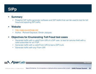 © 2008 Sipera Systems, Inc. All Rights Reserved.
SIPp
Summary
• Powerful SIP traffic generator software and SIP toolkit that can be used to test for toll
fraud and spoofing SIP traffic.
Website
• http://sipp.sourceforge.net/
• Author: Richard Gayraud, Olivier Jacques
Objectives for Enumerating Toll Fraud test cases
• Generate traffic with a valid From-URI of a SIP user, to test for service theft with a
valid subscriber for an ITSP
• Generate traffic with a valid From-URI to test a SIP trunk
• Generate traffic with any From-URI
SANS Pentest Summit 92Sipera Confidential - Do not reproduce or distribute without express written consent
 