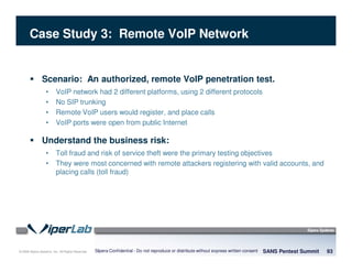 © 2008 Sipera Systems, Inc. All Rights Reserved.
Case Study 3: Remote VoIP Network
Scenario: An authorized, remote VoIP penetration test.
• VoIP network had 2 different platforms, using 2 different protocols
• No SIP trunking
• Remote VoIP users would register, and place calls
• VoIP ports were open from public Internet
Understand the business risk:
• Toll fraud and risk of service theft were the primary testing objectives
• They were most concerned with remote attackers registering with valid accounts, and
placing calls (toll fraud)
SANS Pentest Summit 93Sipera Confidential - Do not reproduce or distribute without express written consent
 
