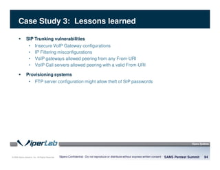 © 2008 Sipera Systems, Inc. All Rights Reserved.
Case Study 3: Lessons learned
SIP Trunking vulnerabilities
• Insecure VoIP Gateway configurations
• IP Filtering misconfigurations
• VoIP gateways allowed peering from any From-URI
• VoIP Call servers allowed peering with a valid From-URI
Provisioning systems
• FTP server configuration might allow theft of SIP passwords
SANS Pentest Summit 94Sipera Confidential - Do not reproduce or distribute without express written consent
 