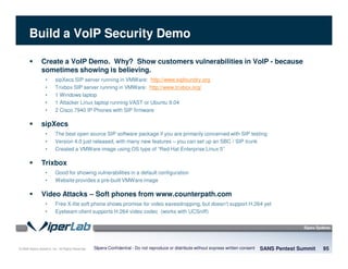 © 2008 Sipera Systems, Inc. All Rights Reserved.
Build a VoIP Security Demo
Create a VoIP Demo. Why? Show customers vulnerabilities in VoIP - because
sometimes showing is believing.
• sipXecs SIP server running in VMWare: http://www.sipfoundry.org
• Trixbox SIP server running in VMWare: http://www.trixbox.org/
• 1 Windows laptop
• 1 Attacker Linux laptop running VAST or Ubuntu 9.04
• 2 Cisco 7940 IP Phones with SIP firmware
sipXecs
• The best open source SIP software package if you are primarily concerned with SIP testing
• Version 4.0 just released, with many new features – you can set up an SBC / SIP trunk
• Created a VMWare image using OS type of “Red Hat Enterprise Linux 5”
Trixbox
• Good for showing vulnerabilities in a default configuration
• Website provides a pre-built VMWare image
Video Attacks – Soft phones from www.counterpath.com
• Free X-lite soft phone shows promise for video eavesdropping, but doesn’t support H.264 yet
• Eyebeam client supports H.264 video codec (works with UCSniff)
SANS Pentest Summit 95Sipera Confidential - Do not reproduce or distribute without express written consent
 