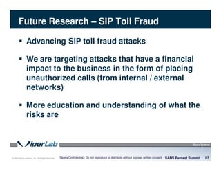 © 2008 Sipera Systems, Inc. All Rights Reserved.
Future Research – SIP Toll Fraud
SANS Pentest Summit 97Sipera Confidential - Do not reproduce or distribute without express written consent
Advancing SIP toll fraud attacks
We are targeting attacks that have a financial
impact to the business in the form of placing
unauthorized calls (from internal / external
networks)
More education and understanding of what the
risks are
 