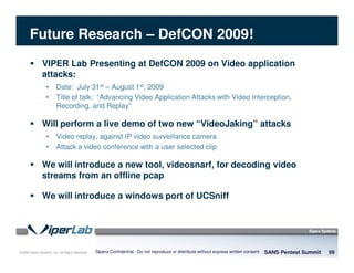 © 2008 Sipera Systems, Inc. All Rights Reserved.
Future Research – DefCON 2009!
SANS Pentest Summit 99Sipera Confidential - Do not reproduce or distribute without express written consent
VIPER Lab Presenting at DefCON 2009 on Video application
attacks:
• Date: July 31st – August 1st, 2009
• Title of talk: “Advancing Video Application Attacks with Video Interception,
Recording, and Replay”
Will perform a live demo of two new “VideoJaking” attacks
• Video replay, against IP video surveillance camera
• Attack a video conference with a user selected clip
We will introduce a new tool, videosnarf, for decoding video
streams from an offline pcap
We will introduce a windows port of UCSniff
 