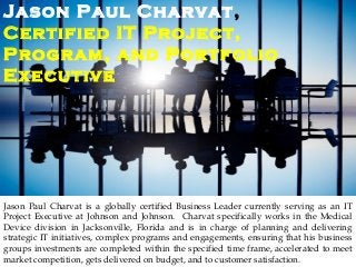 Jason Paul Charvat,
Certified IT Project,
Program, and Portfolio
Executive
Jason Paul Charvat is a globally certified Business Leader currently serving as an IT
Project Executive at Johnson and Johnson. Charvat specifically works in the Medical
Device division in Jacksonville, Florida and is in charge of planning and delivering
strategic IT initiatives, complex programs and engagements, ensuring that his business
groups investments are completed within the specified time frame, accelerated to meet
market competition, gets delivered on budget, and to customer satisfaction.
 