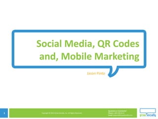 Social Media, QR Codes
     and, Mobile Marketing
                                                                    Jason Pinto




                            Copyright © 2010 Grow Socially, Inc. All Rights Reserved.




                                                                                        Questions or Comments?
1    Copyright © 2011 Grow Socially, Inc. All Rights Reserved.                          Phone 1.800.948.0113
                                                                                        Email Support@GrowSocially.com
 