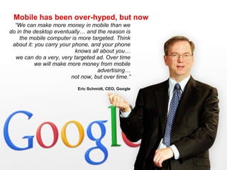 Mobile has been over-hyped, but now“We can make more money in mobile than we do in the desktop eventually… and the reason is the mobile computer is more targeted. Think about it: you carry your phone, and your phone knows all about you… we can do a very, very targeted ad. Over time we will make more money from mobile advertising… not now, but over time.”Eric Schmidt, CEO, Google