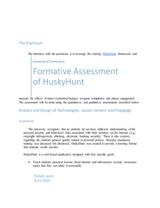 The Practicum
My intention with the practicum is to leverage the existing HuskyHunt framework and
measure the effects of micro-credentials/badges on game completion and player engagement.
The assessment will be done using the quantitative and qualitative assessments described below.
Analysis and Design of Technologies, Lesson content and Pedagogy
HuskyHunt
The university recognizes that its students do not have sufficient understanding of the
personal security and behavioral risks associated with their activities on the Internet (e.g.,
copyright infringement, phishing, electronic banking security). There is also concern
regarding the students general apathy related to personal privacy. Because mandatory
training was discussed but dismissed, HuskyHunt was created to provide a learning format
that students would opt into.
HuskyHunt is a web based application designed with four specific goals:
 Teach students practical lessons about Internet and information security awareness
topics that they can relate to personally
University of Connecticut
Formative Assessment
of HuskyHunt
Pufahl, Jason
8-12-2014
 