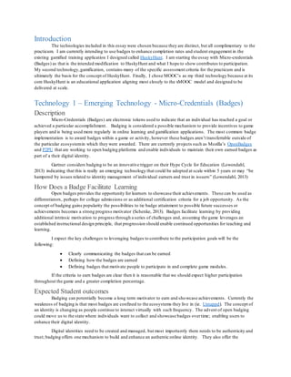 Introduction
The technologies included in this essay were chosen because they are distinct, but all complimentary to the
practicum. I am currently intending to use badges to enhance completion rates and student engagement in the
existing gamified training application I designed called HuskyHunt. I am starting the essay with Micro-credentials
(Badges) as that is the intended modification to HuskyHunt and what I hope to show contributes to participation.
My second technology,gamification, contains many of the specific assessment criteria for the practicum and is
ultimately the basis for the concept of HuskyHunt. Finally, I chose MOOC’s as my third technology because at its
core HuskyHunt is an educational application aligning most closely to the xMOOC model and designed to be
delivered at scale.
Technology 1 – Emerging Technology - Micro-Credentials (Badges)
Description
Micro-Credentials (Badges) are electronic tokens used to indicate that an individual has reached a goal or
achieved a particular accomplishment. Badging is considered a possible mechanism to provide incentives to game
players and is being used more regularly in online learning and gamification applications. The most common badge
implementation is to award badges within a game or activity, however these badges aren’t transferrable outside of
the particular ecosystemin which they were awarded. There are currently projects such as Mozilla’s OpenBadges
and P2PU that are working to open badging platforms and enable individuals to maintain their own earned badges as
part of a their digital identity.
Gartner considers badging to be an innovative trigger on their Hype Cycle for Education (Lowendahl,
2013) indicating that this is really an emerging technology that could be adopted at scale within 5 years or may “be
hampered by issues related to identity management of individual earners and trust in issuers” (Lowendahl, 2013)
How Does a Badge Facilitate Learning
Open badges provides the opportunity for learners to showcase their achievements. These can be used as
differentiators, perhaps for college admissions or as additional certification criteria for a job opportunity. As the
concept of badging gains popularity the possibilities to tie badge attainment to possible future successes or
achievements becomes a strong progress motivator (Schenke, 2013). Badges facilitate learning by providing
additional intrinsic motivation to progress through a series of challenges and, assuming the game leverages an
established instructional design principle, that progression should enable continued opportunities for teaching and
learning.
I expect the key challenges to leveraging badges to contribute to the participation goals will be the
following:
 Clearly communicating the badges that can be earned
 Defining how the badges are earned
 Defining badges that motivate people to participate in and complete game modules.
If the criteria to earn badges are clear then it is reasonable that we should expect higher participation
throughout the game and a greater completion percentage.
Expected Student outcomes
Badging can potentially become a long term motivator to earn and showcase achievements. Currently the
weakness of badging is that most badges are confined to the ecosystems they live in (ie. Untappd). The concept of
an identity is changing as people continue to interact virtually with such frequency. The advent of open badging
could move us to the state where individuals want to collect and showcase badges overtime; enabling users to
enhance their digital identity.
Digital identities need to be created and managed, but most importantly there needs to be authenticity and
trust; badging offers one mechanism to build and enhance an authentic online identity. They also offer the
 
