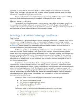 opportunity for enhanced levels of assurance (LOA) by enabling multiple trusted communities to continually
validate that an individual is who they claim to be, ultimately enabling badges to be used as tokens that validate
skills and are leveraged for privileged access to resources.
Badging has the potential to become a commonly used technology,but large scale acceptance will likely
require that people understand the broader positive impacts of managing their digital identity.
Medium impact on learning
Clark suggests that if“learning occurs as a result of exposure to any media, the learning is caused by the
instructional method embedded in the media presentation” (Clark, 1994, p. 26). Badges do not specifically
contribute to learning but are expected to positively contribute to motivation. If badges can be leveraged to produce
more exposure to the media then we can expect to positively impact learning.
Technology 2 – Classroom Technology- Gamification
Description
Gamification is a mechanism designed to increase engagement and interest in a non-game related activity,
such as corporate training. Gamification utilizes techniques such as badging,points and rankings to elicit a
competitive response and encourage continued improvement. The project I expect to utilize for my practicum will
be HuskyHunt, which is an application that attempts to leverage gameplay, rankings and social interaction to
encourage participation in security awareness and training.
The following qualities, as identified by Apostol,Zaharescu and Alexe were identified as being related to
gamification and more generally gameplay: “rules, goals and clear outcomes, feedback and rewards, problem
solving, players, safe environment, and sense ofmastery(Kapp, 2013). The current version of HuskyHunt has rules,
goals and rewards but neglected the creation of clear expected outcomes at the beginning of the game and lacks
regular feedback. The players are awarded points for certain common activities, and accumulate points towards a
grand prize but the ultimate goal of the game, a monetary prize, occurs only at the end of the game and does not
provide ample regular feedback.
HuskyHunt has the potential to be an effective training delivery tool, but is currently plagued by low
completion rates, an external reward systemand a poor ability to measure effectiveness. My intention with the
practicum will be to maintain two different versions of the application; one that operates in its current configuration
and one that has badges implemented. I will identify distinct groups of people to participate in the game and
endeavorto determine if awarding badges provides additional incentive to play the game and complete the game. I
will likely run the game as an online challenge only, omitting the current physical world scavengercomponent.
Measuring the effects of badges on game completion and game enthusiasmwill be done using a qualitative
assessment such as grounded theory.
The following rubric will assess affect badging has on incentive to complete the game:
 % of students completing each module
 % of students dropping out after each module
 % off students completing all modules
 % of students dropped out
The following rubric will assess the affect badging has on incentive to play the game:
 Elapsed time from post of question to attempt at answering the question
 Frequency of social media posts
 Recruitment of new players
 
