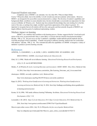 Expected Student outcomes
Completion rates of MOOC’s are extremely low, less than 10% ("Massive Open Online
Course." Wikipedia),likely due to the inability to work towards any relevant academic achievements. However,
MOOC’s are designed to be accessible to anyone interested in a subject. The diversity of student’s capabilities and
backgrounds likely contribute to course abandon rates, but also should make us reconsider our expectation for what
success is (Dierkes & Wharton,n.d.). Students may have attained the knowledge they were looking for in the first
week of the class,or perhaps they simply enrolled to gain better appreciation of the subject in general. It’s
important to recognize that not all students will have the same goals,and that currently the goals of MOOCS are
largely different than the goals of a traditional matriculating student.
Medium impact on learning
MOOC’s are a medium that contribute to the learning process. Kozma suggests that the “visual and social
nature of the story,as presented with video, is more likely to activate relevant situation-based prior knowledge.”
(Kozma, 1994, p. 12). He goes on to say that “a medium’s capabilities enable methods and the methods that are
used take advantage of these capabilities. If media area going to influence learning, method must be confounded
with medium.” (Kozma, 1994, p. 16). This statement describes the capabilities of a MOOC to integrate a variety of
mediums to produce a positive learning outcome.
References
APOSTOL, S., ZAHARESCU, L., & ALEXE, I. (2013). GAMIFICATION OF LEARNING AND
EDUCATIONAL GAMES. eLearning & Software for Education,(2).
Clark, R. E. (1994). Media will never influence learning. Educational Technology Research and Development,
42(2), 21–29. doi:10.1007/BF02299088
Dierkes, P., & Wharton, R. (n.d.). Learning Outcomes and Assessment | MOOC MOOC. Mooc Mooc. Retrieved July
19, 2014, from http://www.moocmooc.com/articles_files/Learning_Outcomes_and_Assessment.html
elearnspace › MOOCs are really a platform. (n.d.). Retrieved from
http://www.elearnspace.org/blog/2012/07/25/moocs-are-really-a-platform/
Kapp, K. (2013). Thinking about Gamification in Learning and Instruction.Thinking about Gamification in
Learning and Instruction.Retrieved July 19, 2014, from http://karlkapp.com/thinking-about-gamification-
in-learning-and-instruction/
Kozma, R. B. (1994). Will media influence learning? Reframing the debate. Educational Technology Research and
Development, 42(2), 7–19.
Lowendahl, J.-M. (2013). Hype Cycle for Education,2013.Hype Cycle for Education,2013.Retrieved July 19,
2014, from http://www.gartner.com/document/2559615?ref=TypeAheadSearch
Massive open online course.(2014, July 19). In Wikipedia,the free encyclopedia.Retrieved from
http://en.wikipedia.org/w/index.php?title=Massive_open_online_course&oldid=617525172
 