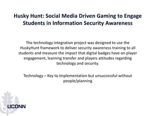 Husky Hunt: Social Media Driven Gaming to Engage
Students in Information Security Awareness
The technology integration project was designed to use the
HuskyHunt framework to deliver security awareness training to all
students and measure the impact that digital badges have on player
engagement, learning transfer and players attitudes regarding
technology and security.
Technology – Key to Implementation but unsuccessful without
people/planning
 