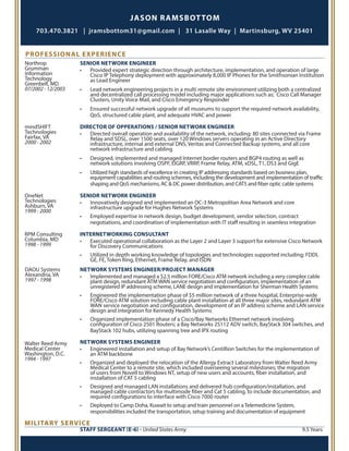 JASON RAMSBOTTOM
703.470.3821 | jramsbottom31@gmail.com | 31 Lasalle Way | Martinsburg, WV 25401
PROFESSIONAL EXPERIENCE
Northrop
Grumman
Information
Technology
Greenbelt, MD
07/2002 - 12/2003
SENIOR NETWORK ENGINEER
•	 Provided expert strategic direction through architecture, implementation, and operation of large
Cisco IP Telephony deployment with approximately 8,000 IP Phones for the Smithsonian Institution
as Lead Engineer
•	 Lead network engineering projects in a multi remote site environment utilizing both a centralized
and decentralized call processing model including major applications such as; Cisco Call Manager
Clusters, Unity Voice Mail, and Cisco Emergency Responder
•	 Ensured successful network upgrade of all museums to support the required network availability,
QoS, structured cable plant, and adequate HVAC and power
mindSHIFT
Technologies
Fairfax, VA
2000 - 2002
DIRECTOR OF OPPERATIONS / SENIOR NETWORK ENGINEER
•	 Directed overall operation and availability of the network, including: 80 sites connected via Frame
Relay and SDSL, over 1500 seats, over 120 Windows servers operating in an Active Directory
infrastructure, internal and external DNS, Veritas and Connected Backup systems, and all core
network infrastructure and cabling
•	 Designed, implemented and managed Internet border routers and BGP4 routing as well as
network solutions involving OSPF, EIGRP, VRRP, Frame Relay, ATM, xDSL, T1, DS3 and GigE
•	 Utilized high standards of excellence in creating IP addressing standards based on business plan,
equipment capabilities and routing schemes, including the development and implementation of traffic
shaping and QoS mechanisms, AC & DC power distribution, and CAT5 and fiber optic cable systems
OneNet
Technologies
Ashburn, VA
1999 - 2000
SENIOR NETWORK ENGINEER
•	 Innovatively designed and implemented an OC-3 Metropolitan Area Network and core
infrastructure upgrade for Hughes Network Systems
•	 Employed expertise in network design, budget development, vendor selection, contract
negotiations, and coordination of implementation with IT staff resulting in seamless integration
RPM Consulting
Columbia, MD
1998 - 1999
DAOU Systems
Alexandria, VA
1997 - 1998
INTERNETWORKING CONSULTANT
•	 Executed operational collaboration as the Layer 2 and Layer 3 support for extensive Cisco Network
for Discovery Communications
•	 Utilized in depth working knowledge of topologies and technologies supported including; FDDI,
GE, FE, Token Ring, Ethernet, Frame Relay, and ISDN
NETWORK SYSTEMS ENGINEER/PROJECT MANAGER
•	 Implemented and managed a $2.5 million FORE/Cisco ATM network including a very complex cable
plant design, redundant ATM WAN service negotiation and configuration, implementation of an
unregistered IP addressing scheme, LANE design and implementation for Sherman Health Systems
•	 Engineered the implementation phase of $5 million network of a three hospital, Enterprise-wide
FORE/Cisco ATM solution including cable plant installation at all three major sites, redundant ATM
WAN service negotiation and configuration, development of an IP address scheme and LAN service
design and integration for Kennedy Health Systems
•	 Organized implementation phase of a Cisco/Bay Networks Ethernet network involving
configuration of Cisco 2501 Routers; a Bay Networks 25112 ADV switch, BayStack 304 switches, and
BayStack 102 hubs, utilizing spanning tree and IPX routing
NETWORK SYSTEMS ENGINEER
•	 Engineered installation and setup of Bay Network’s Centillion Switches for the implementation of
an ATM backbone
•	 Organized and deployed the relocation of the Allergy Extract Laboratory from Walter Reed Army
Medical Center to a remote site, which included overseeing several milestones; the migration
of users from Novell to Windows NT, setup of new users and accounts, fiber installation, and
installation of CAT 5 cabling
•	 Designed and managed LAN installations and delivered hub configuration/installation, and
managed cable contractors for multimode fiber and Cat 5 cabling, to include documentation, and
required configurations to interface with Cisco 7000 router
•	 Deployed to Camp Doha, Kuwait to setup and train personnel on a Telemedicine System,
responsibilities included the transportation, setup training and documentation of equipment
Walter Reed Army
Medical Center
Washington, D.C.	
1994 - 1997
MILITARY SERVICE
STAFF SERGEANT (E-6) - United States Army					 9.5 Years
 