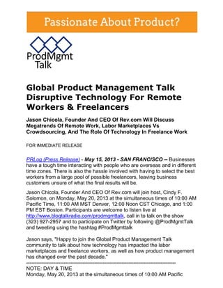 Global Product Management Talk
Disruptive Technology For Remote
Workers & Freelancers
Jason Chicola, Founder And CEO Of Rev.com Will Discuss
Megatrends Of Remote Work, Labor Marketplaces Vs
Crowdsourcing, And The Role Of Technology In Freelance Work
FOR IMMEDIATE RELEASE
PRLog (Press Release) - May 15, 2013 - SAN FRANCISCO -- Businesses
have a tough time interacting with people who are overseas and in different
time zones. There is also the hassle involved with having to select the best
workers from a large pool of possible freelancers, leaving business
customers unsure of what the final results will be.
Jason Chicola, Founder And CEO Of Rev.com will join host, Cindy F.
Solomon, on Monday, May 20, 2013 at the simultaneous times of 10:00 AM
Pacific Time, 11:00 AM MST Denver, 12:00 Noon CST Chicago, and 1:00
PM EST Boston. Participants are welcome to listen live at
http://www.blogtalkradio.com/prodmgmttalk, call in to talk on the show
(323) 927-2957 and to participate on Twitter by following @ProdMgmtTalk
and tweeting using the hashtag #ProdMgmttalk
Jason says, "Happy to join the Global Product Management Talk
community to talk about how technology has impacted the labor
marketplaces and freelance workers, as well as how product management
has changed over the past decade."
----------------------------------------------------------------------------------------
NOTE: DAY & TIME
Monday, May 20, 2013 at the simultaneous times of 10:00 AM Pacific
 