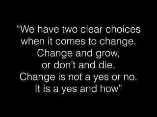 “We have two clear choices 
when it comes to change. 
Change and grow, 
or don’t and die. 
Change is not a yes or no. 
It is a yes and how” 
 